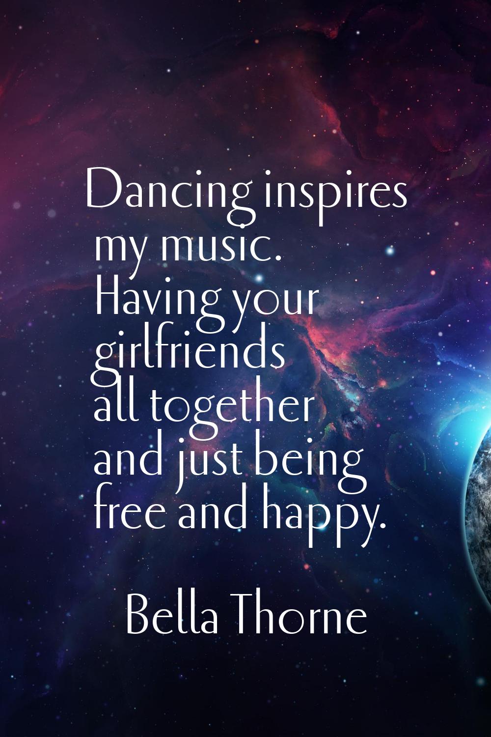 Dancing inspires my music. Having your girlfriends all together and just being free and happy.