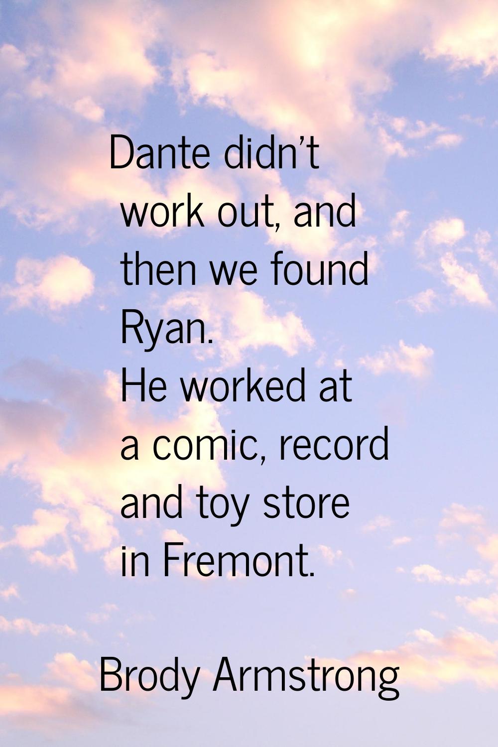 Dante didn't work out, and then we found Ryan. He worked at a comic, record and toy store in Fremon