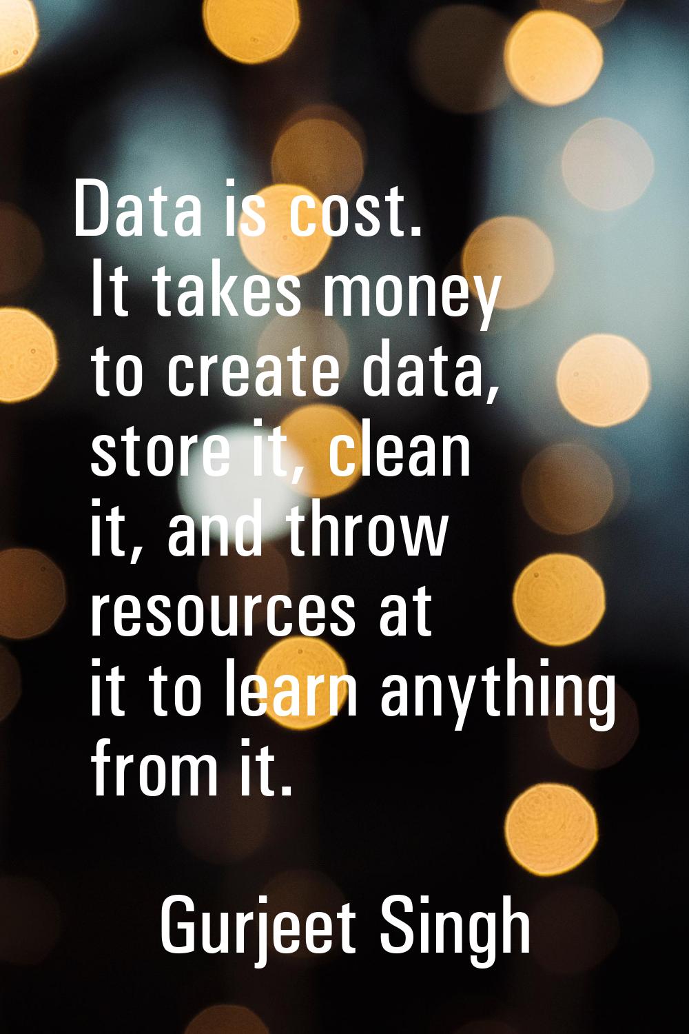 Data is cost. It takes money to create data, store it, clean it, and throw resources at it to learn