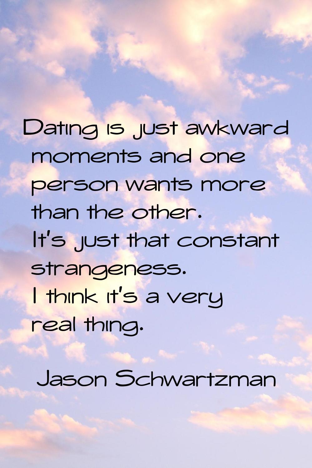 Dating is just awkward moments and one person wants more than the other. It's just that constant st