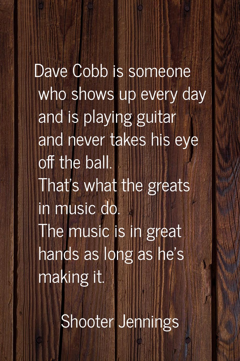 Dave Cobb is someone who shows up every day and is playing guitar and never takes his eye off the b