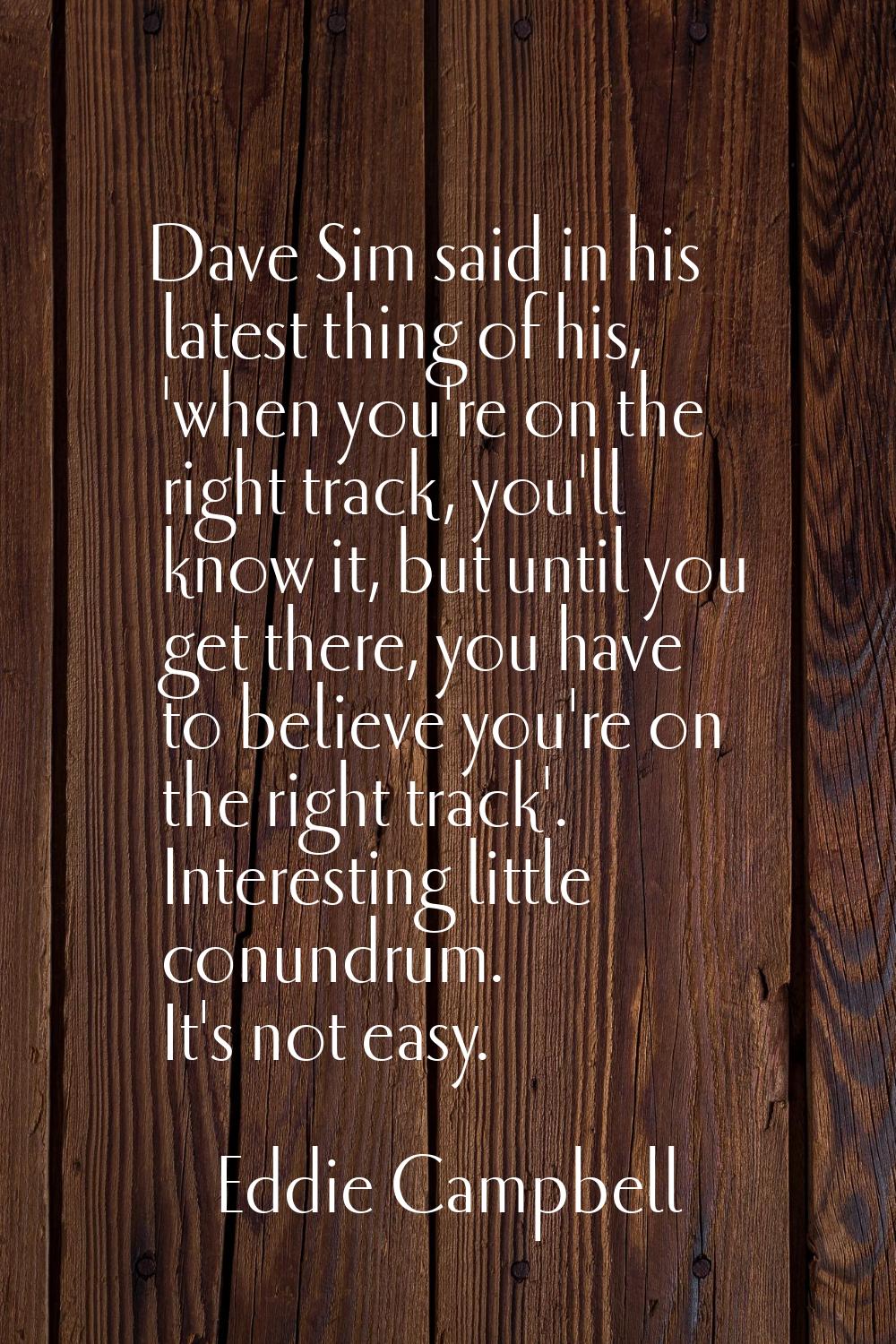 Dave Sim said in his latest thing of his, 'when you're on the right track, you'll know it, but unti