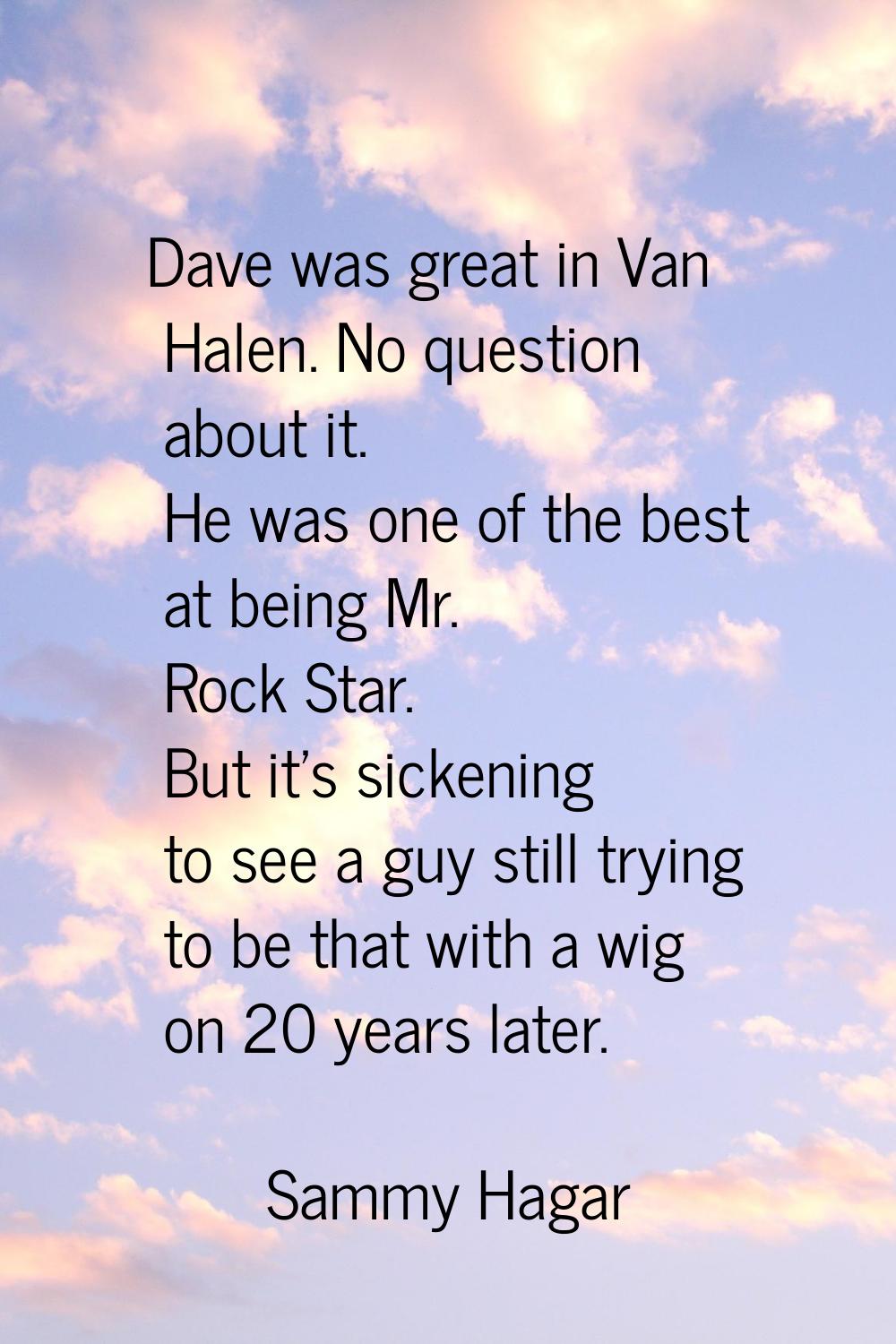 Dave was great in Van Halen. No question about it. He was one of the best at being Mr. Rock Star. B
