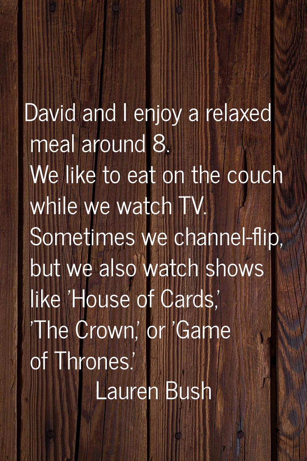 David and I enjoy a relaxed meal around 8. We like to eat on the couch while we watch TV. Sometimes