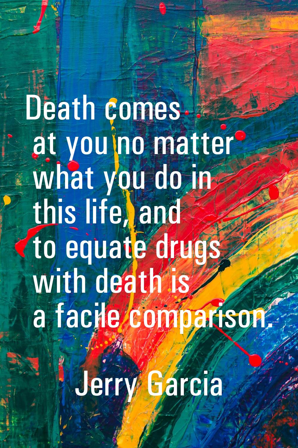 Death comes at you no matter what you do in this life, and to equate drugs with death is a facile c