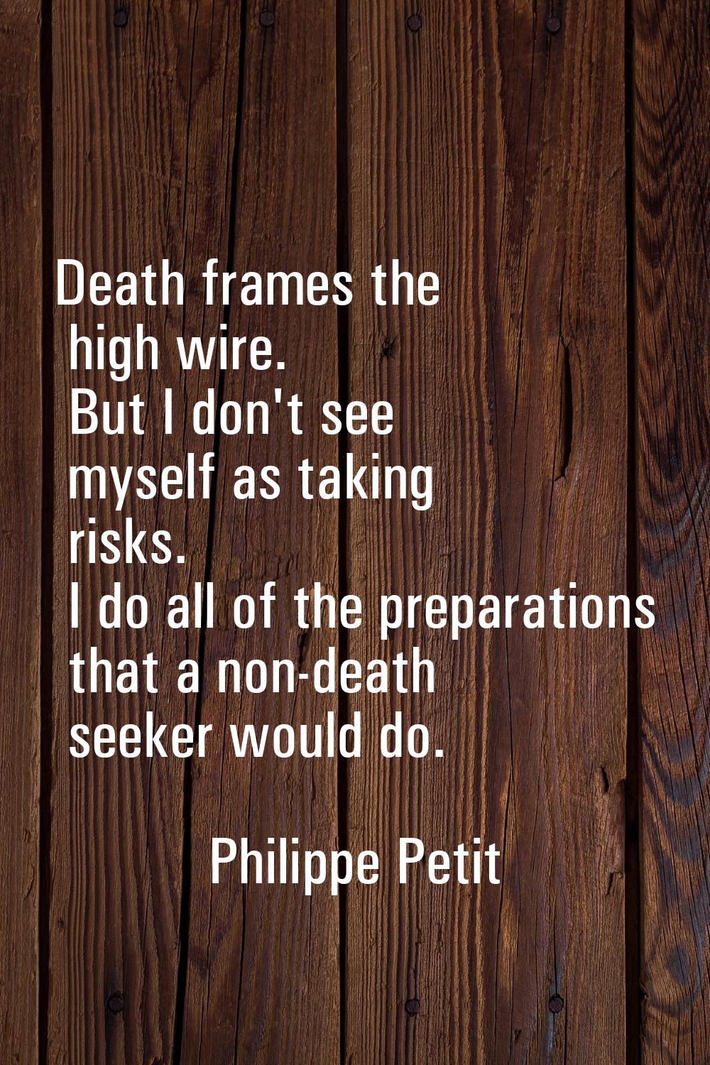 Death frames the high wire. But I don't see myself as taking risks. I do all of the preparations th