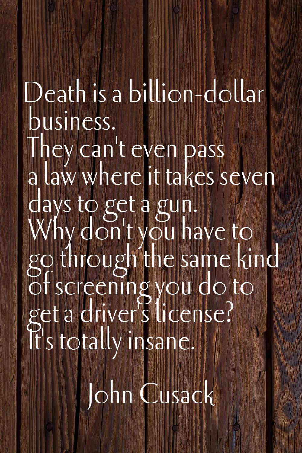 Death is a billion-dollar business. They can't even pass a law where it takes seven days to get a g