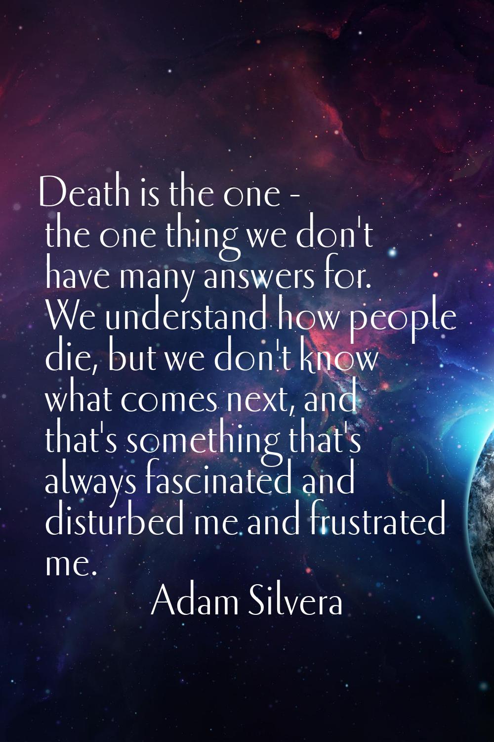 Death is the one - the one thing we don't have many answers for. We understand how people die, but 