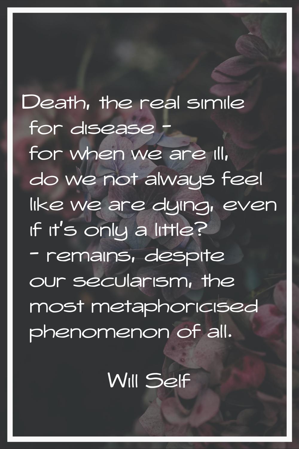 Death, the real simile for disease - for when we are ill, do we not always feel like we are dying, 
