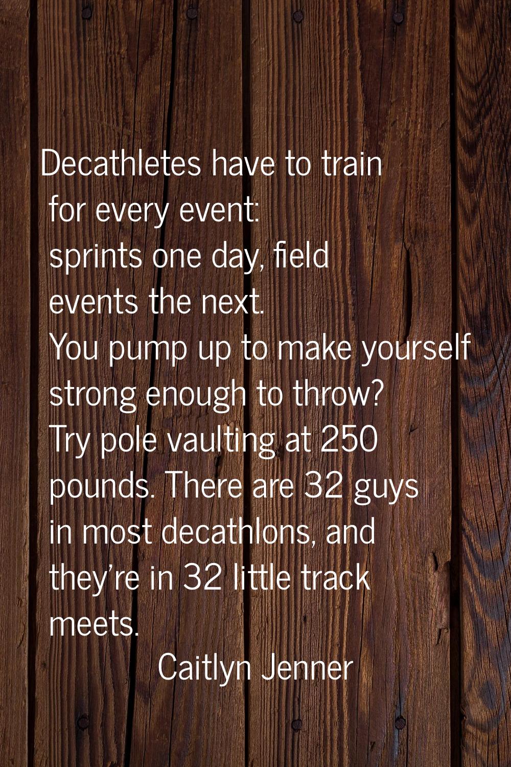 Decathletes have to train for every event: sprints one day, field events the next. You pump up to m