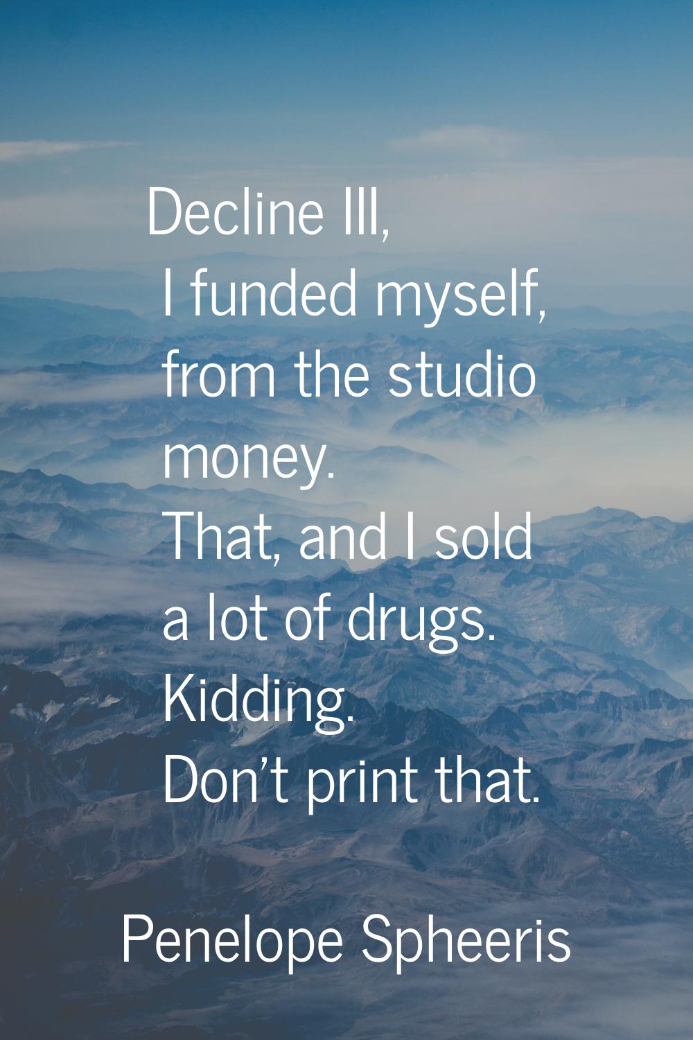 Decline III, I funded myself, from the studio money. That, and I sold a lot of drugs. Kidding. Don'