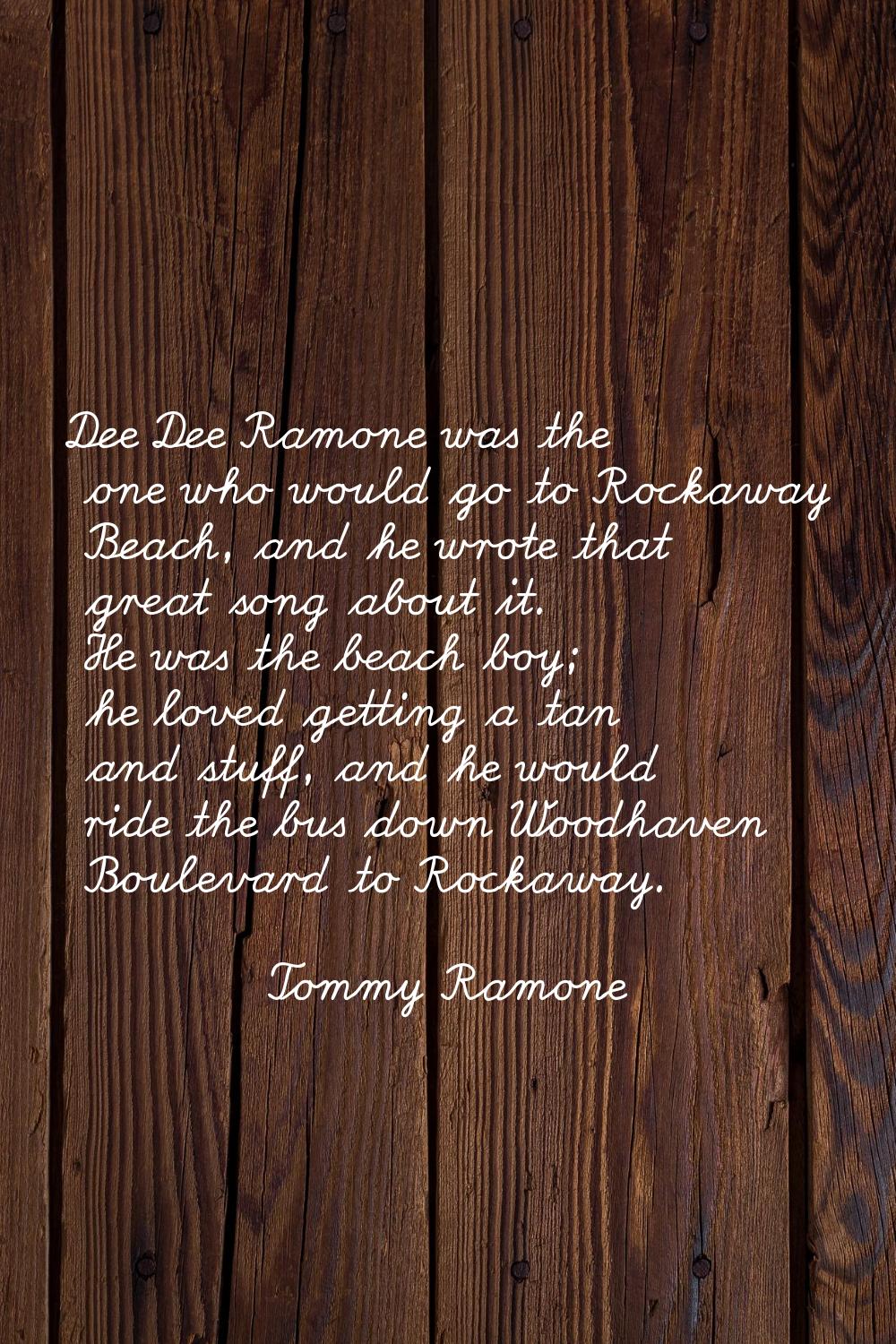 Dee Dee Ramone was the one who would go to Rockaway Beach, and he wrote that great song about it. H