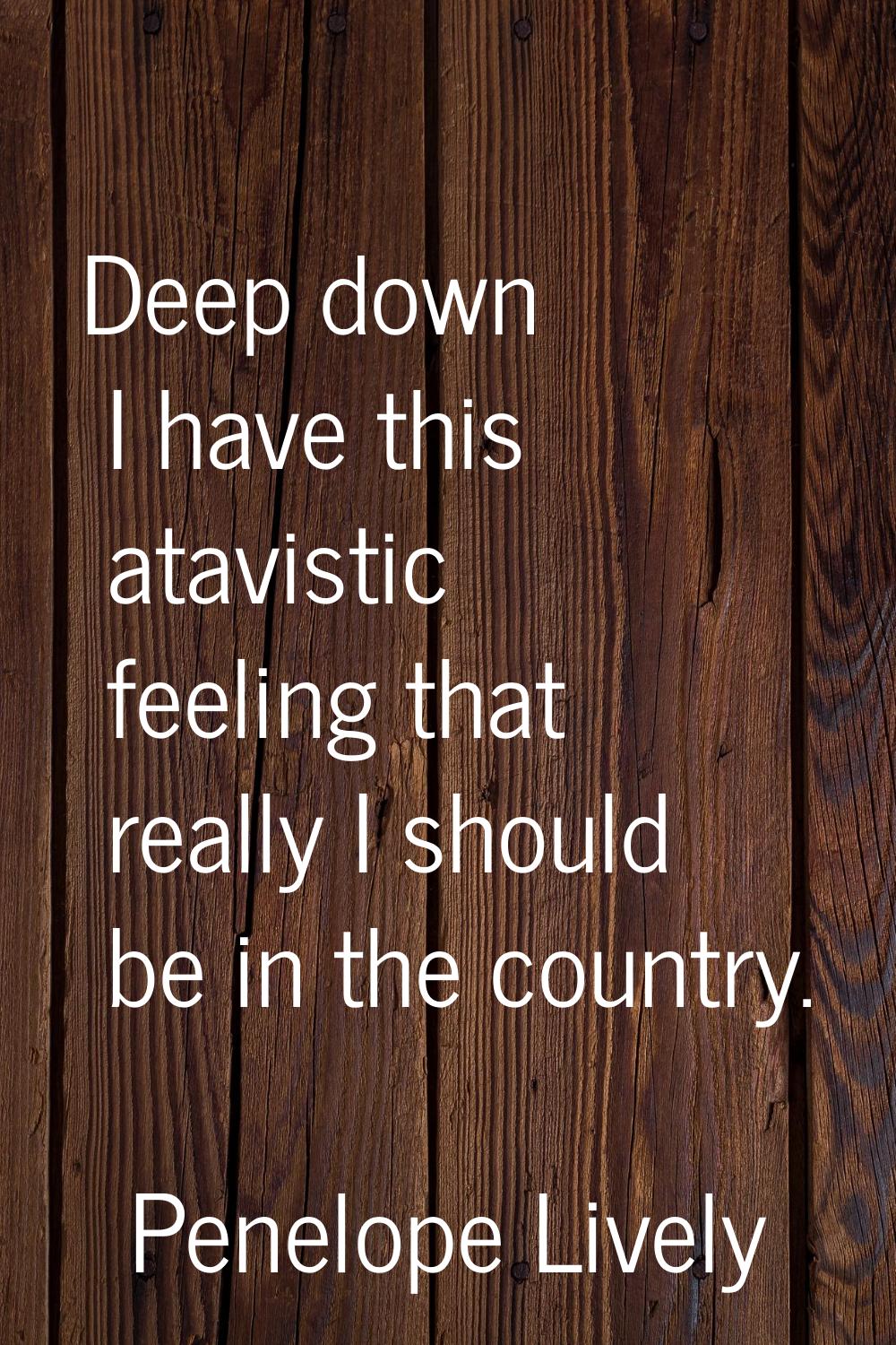 Deep down I have this atavistic feeling that really I should be in the country.