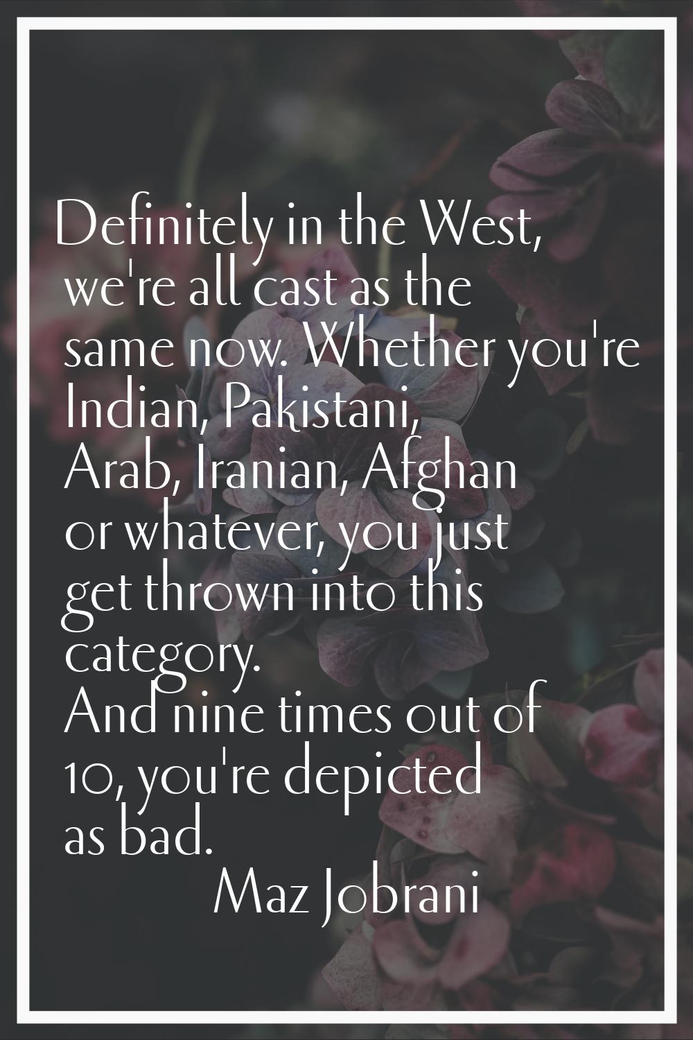 Definitely in the West, we're all cast as the same now. Whether you're Indian, Pakistani, Arab, Ira