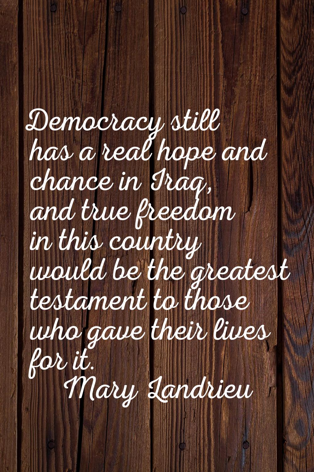 Democracy still has a real hope and chance in Iraq, and true freedom in this country would be the g
