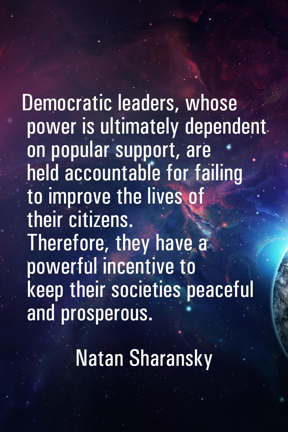 Democratic leaders, whose power is ultimately dependent on popular support, are held accountable fo
