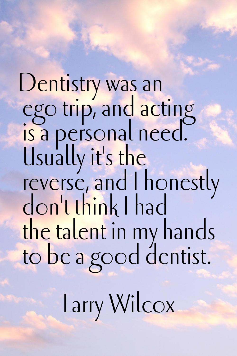 Dentistry was an ego trip, and acting is a personal need. Usually it's the reverse, and I honestly 