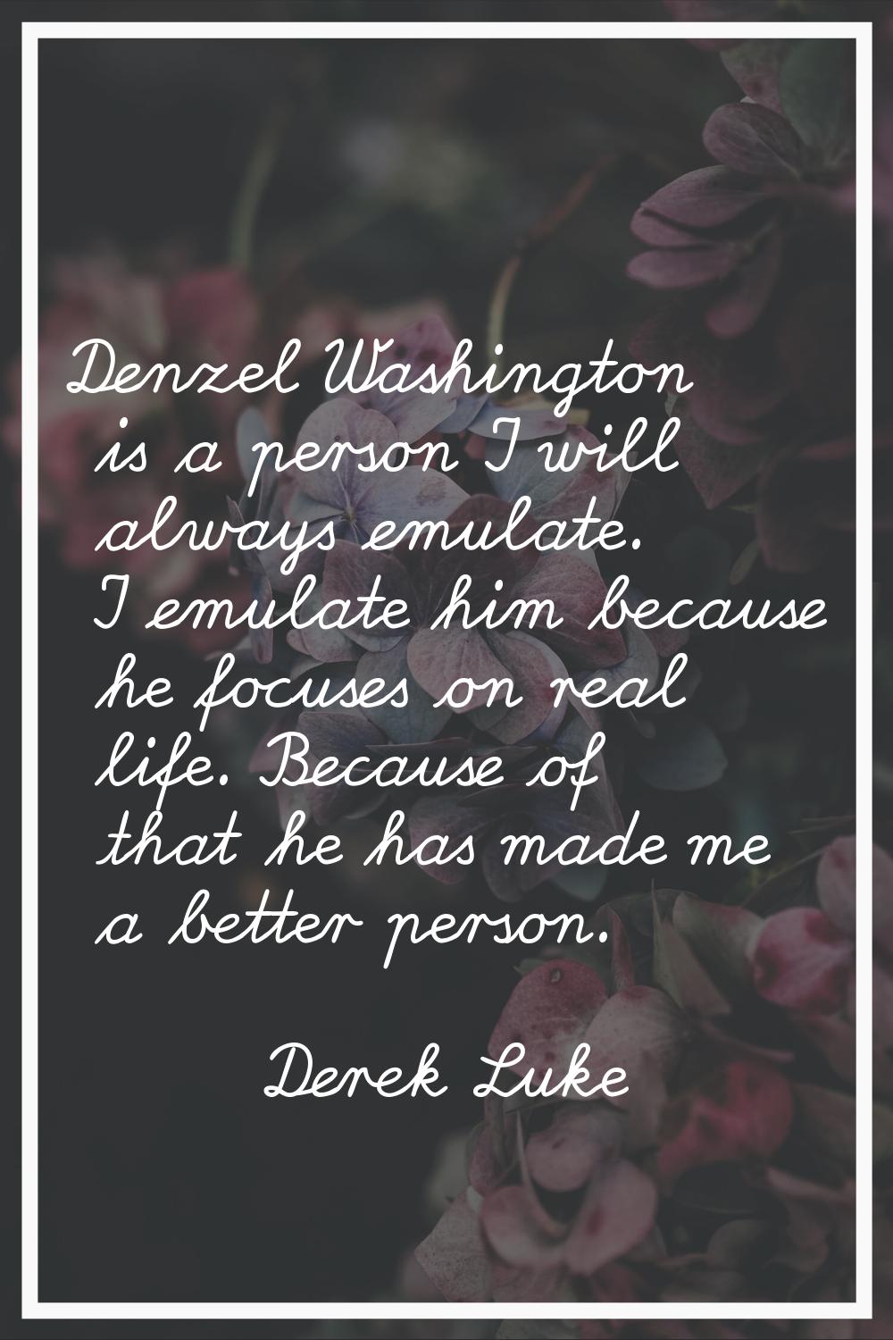 Denzel Washington is a person I will always emulate. I emulate him because he focuses on real life.
