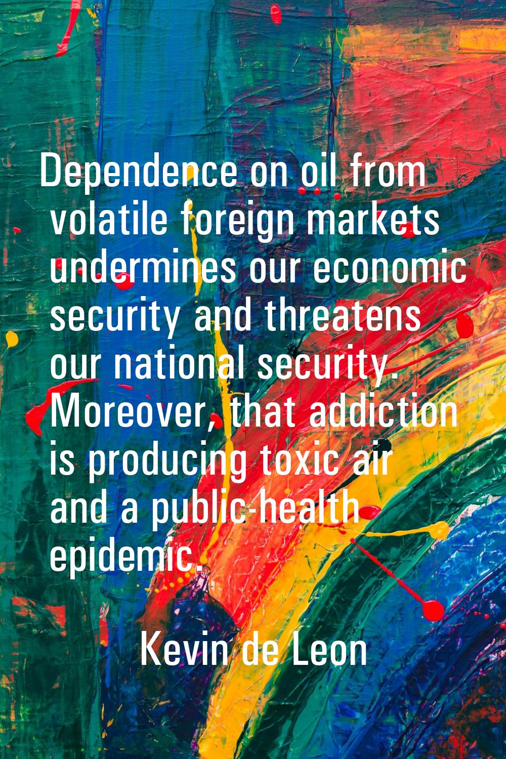 Dependence on oil from volatile foreign markets undermines our economic security and threatens our 