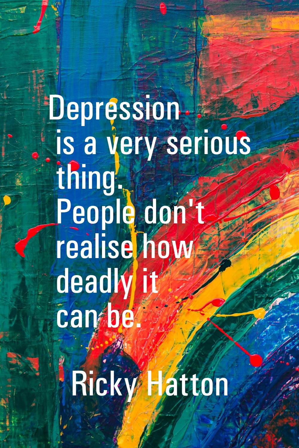 Depression is a very serious thing. People don't realise how deadly it can be.