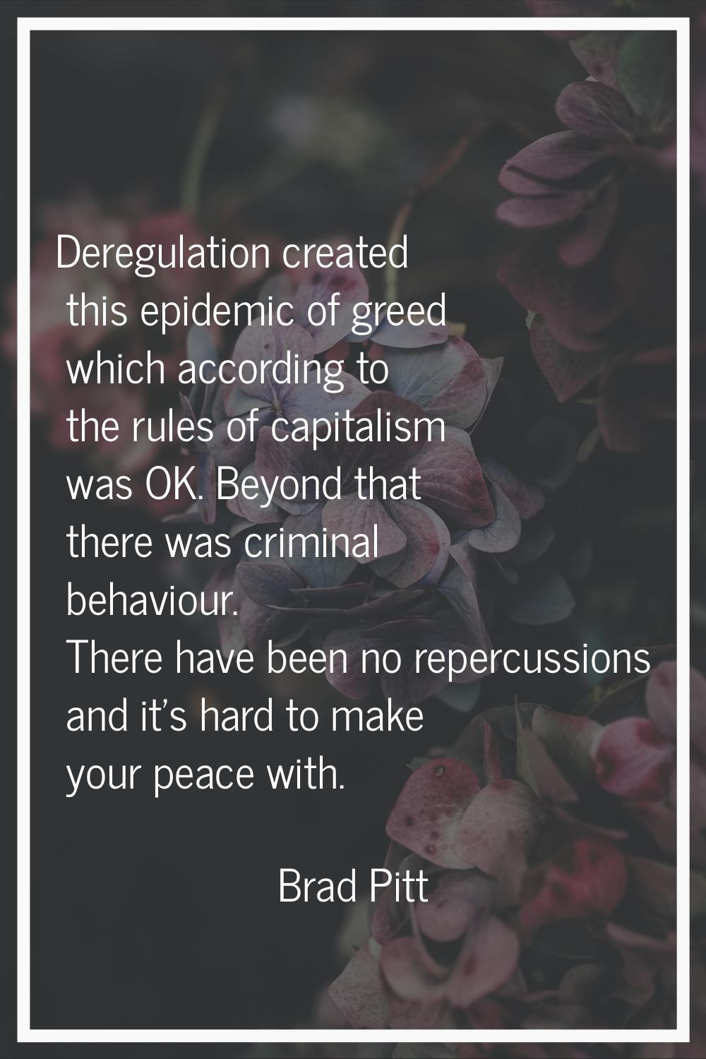 Deregulation created this epidemic of greed which according to the rules of capitalism was OK. Beyo
