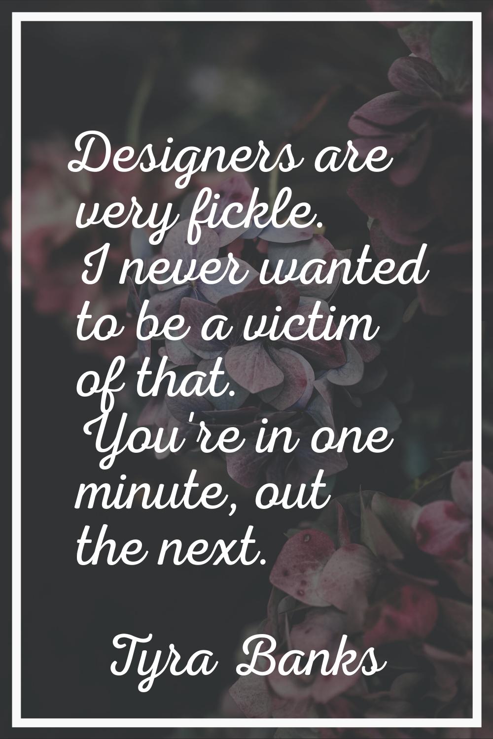 Designers are very fickle. I never wanted to be a victim of that. You're in one minute, out the nex