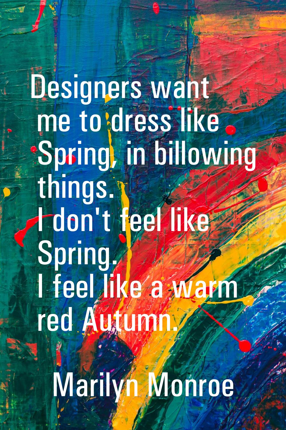Designers want me to dress like Spring, in billowing things. I don't feel like Spring. I feel like 