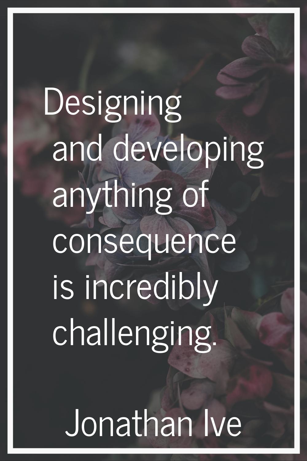 Designing and developing anything of consequence is incredibly challenging.