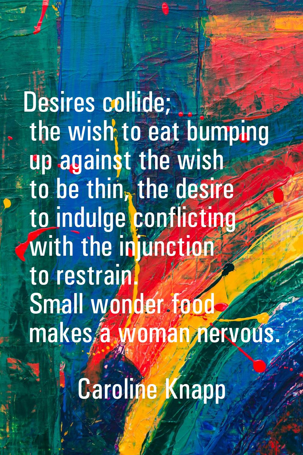 Desires collide; the wish to eat bumping up against the wish to be thin, the desire to indulge conf