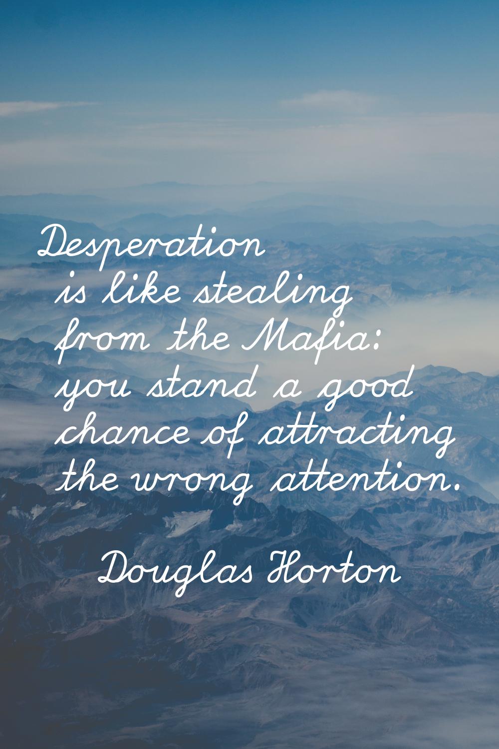 Desperation is like stealing from the Mafia: you stand a good chance of attracting the wrong attent