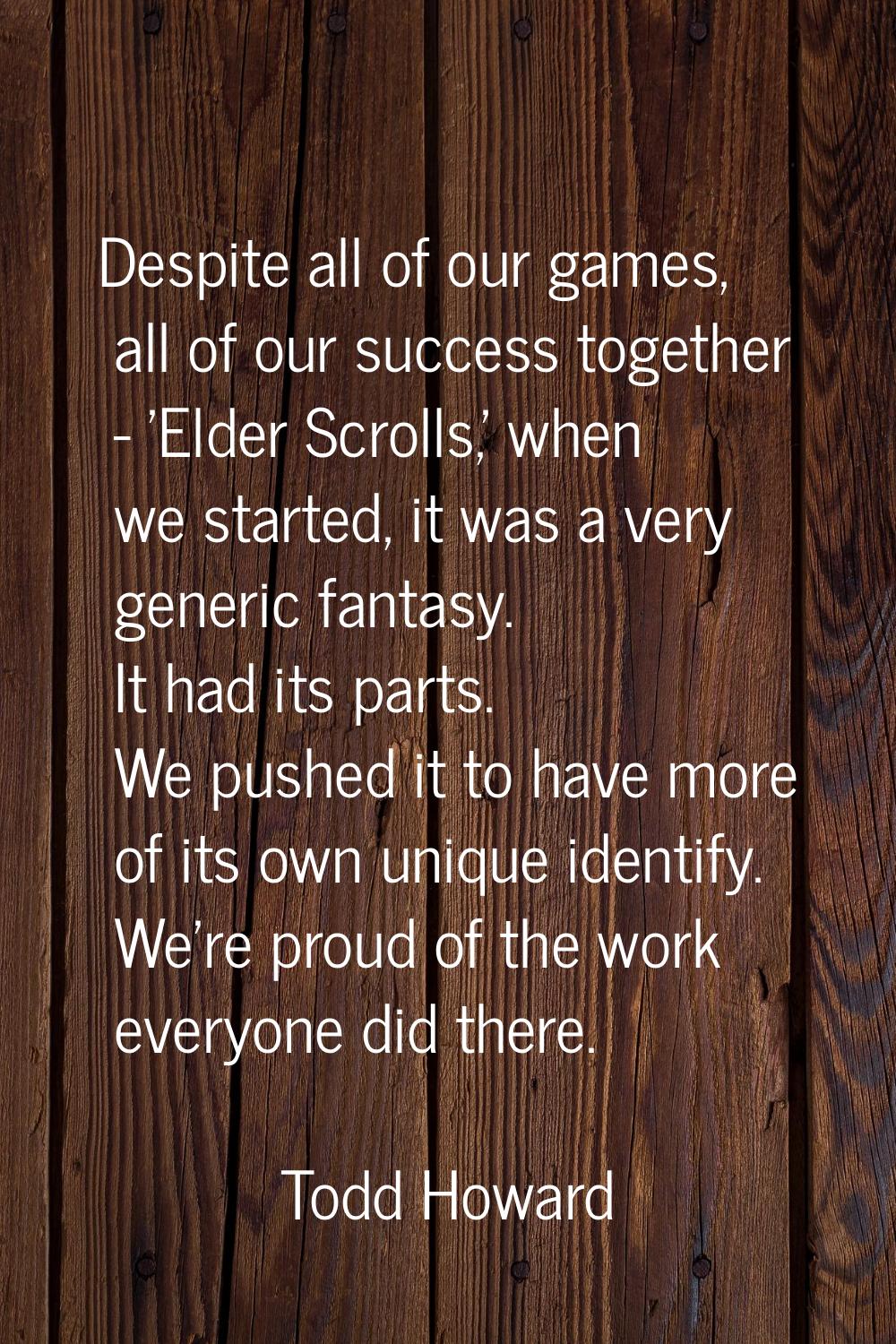 Despite all of our games, all of our success together - 'Elder Scrolls,' when we started, it was a 