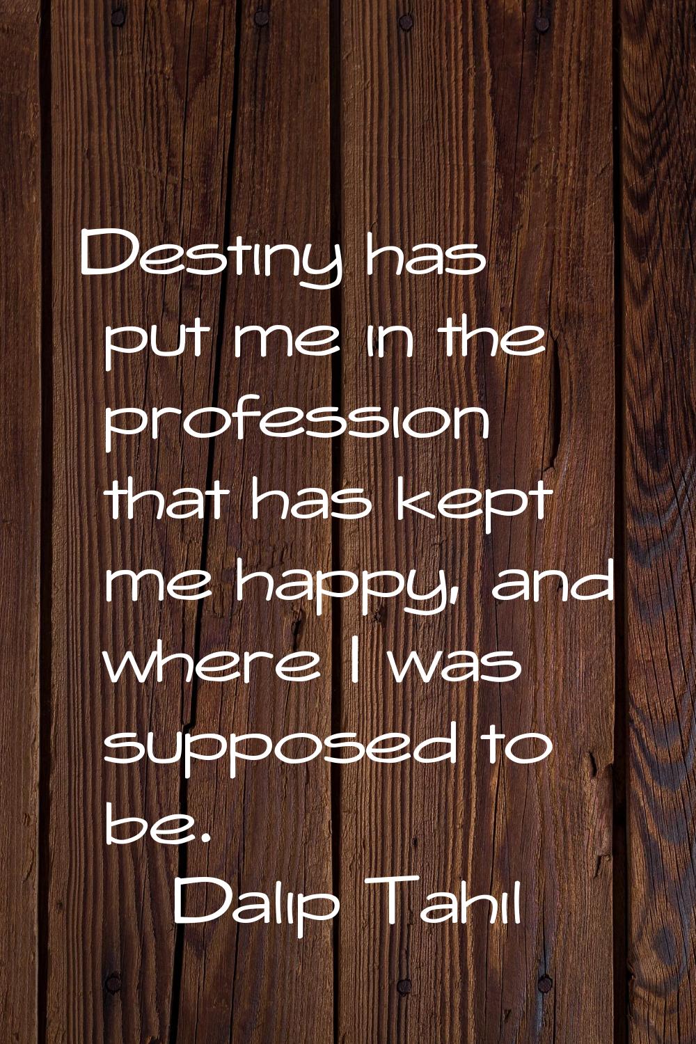Destiny has put me in the profession that has kept me happy, and where I was supposed to be.