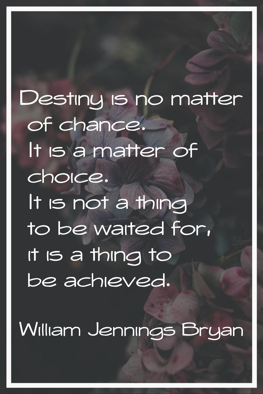 Destiny is no matter of chance. It is a matter of choice. It is not a thing to be waited for, it is