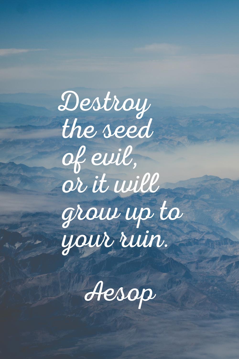 Destroy the seed of evil, or it will grow up to your ruin.