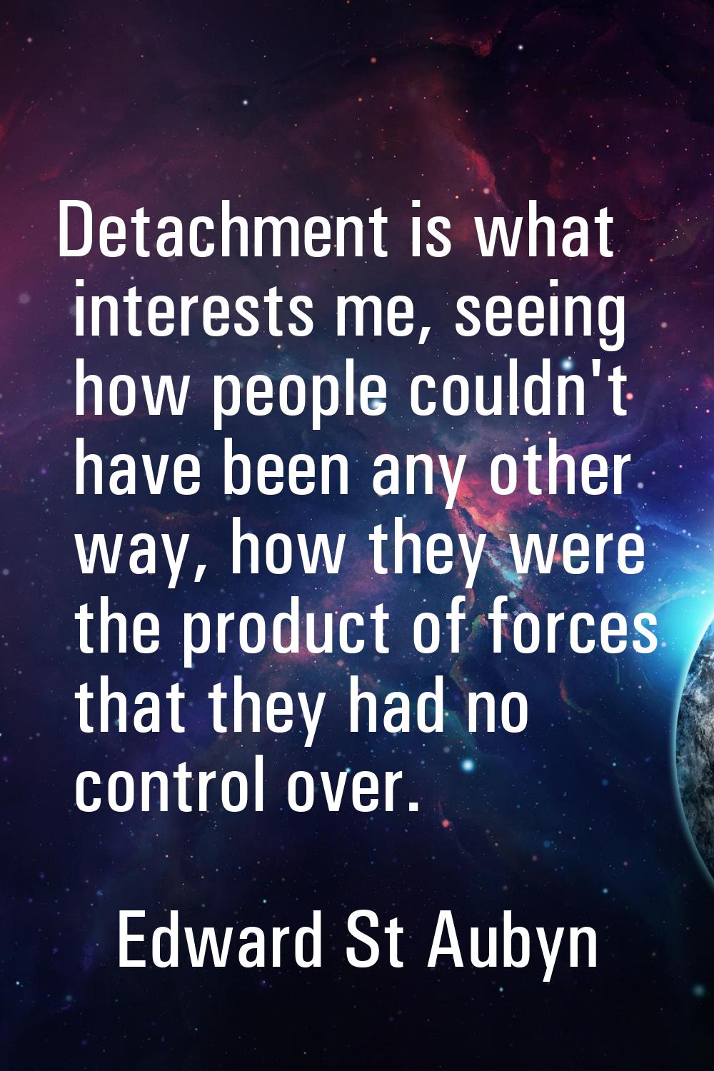 Detachment is what interests me, seeing how people couldn't have been any other way, how they were 