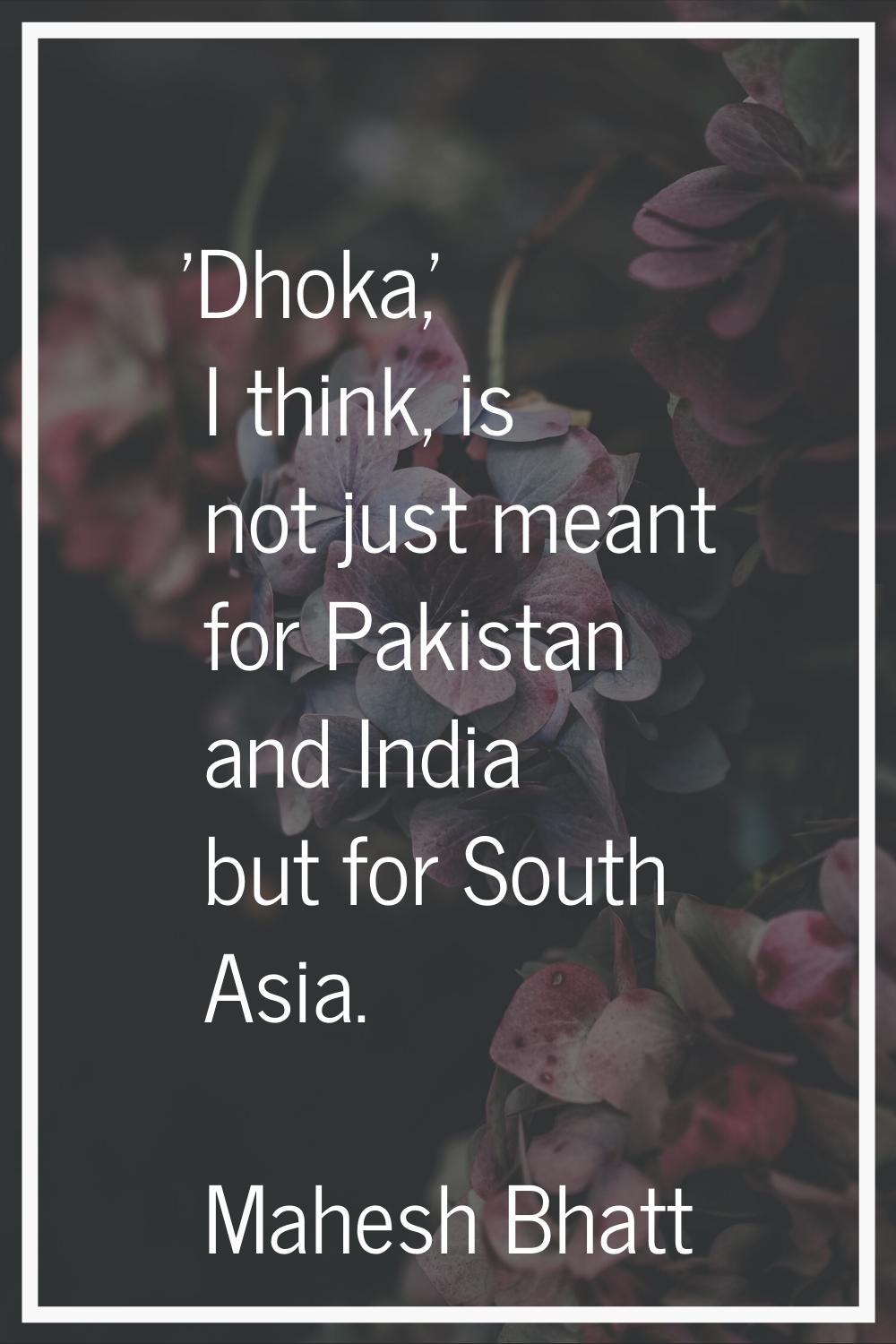 'Dhoka,' I think, is not just meant for Pakistan and India but for South Asia.