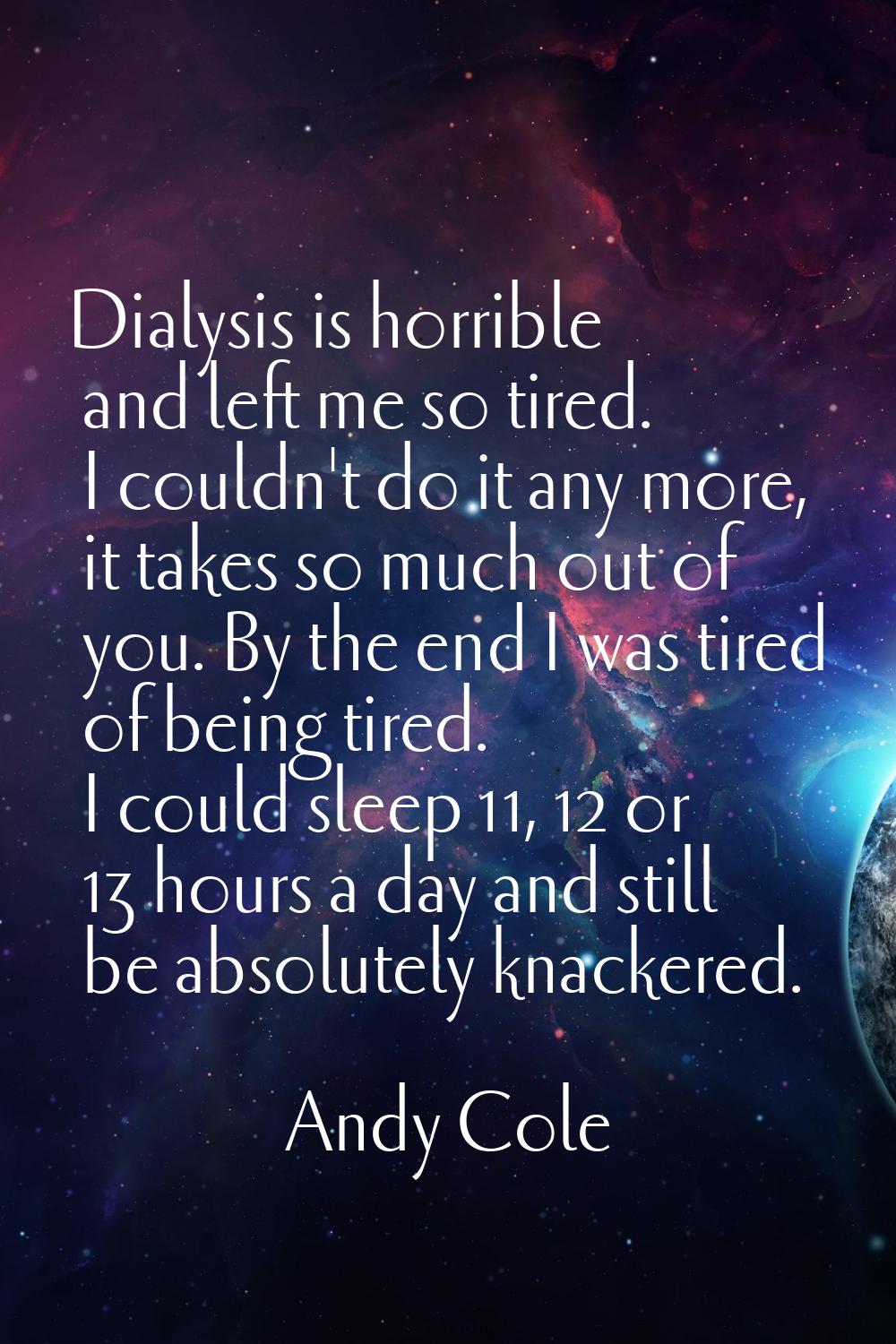Dialysis is horrible and left me so tired. I couldn't do it any more, it takes so much out of you. 