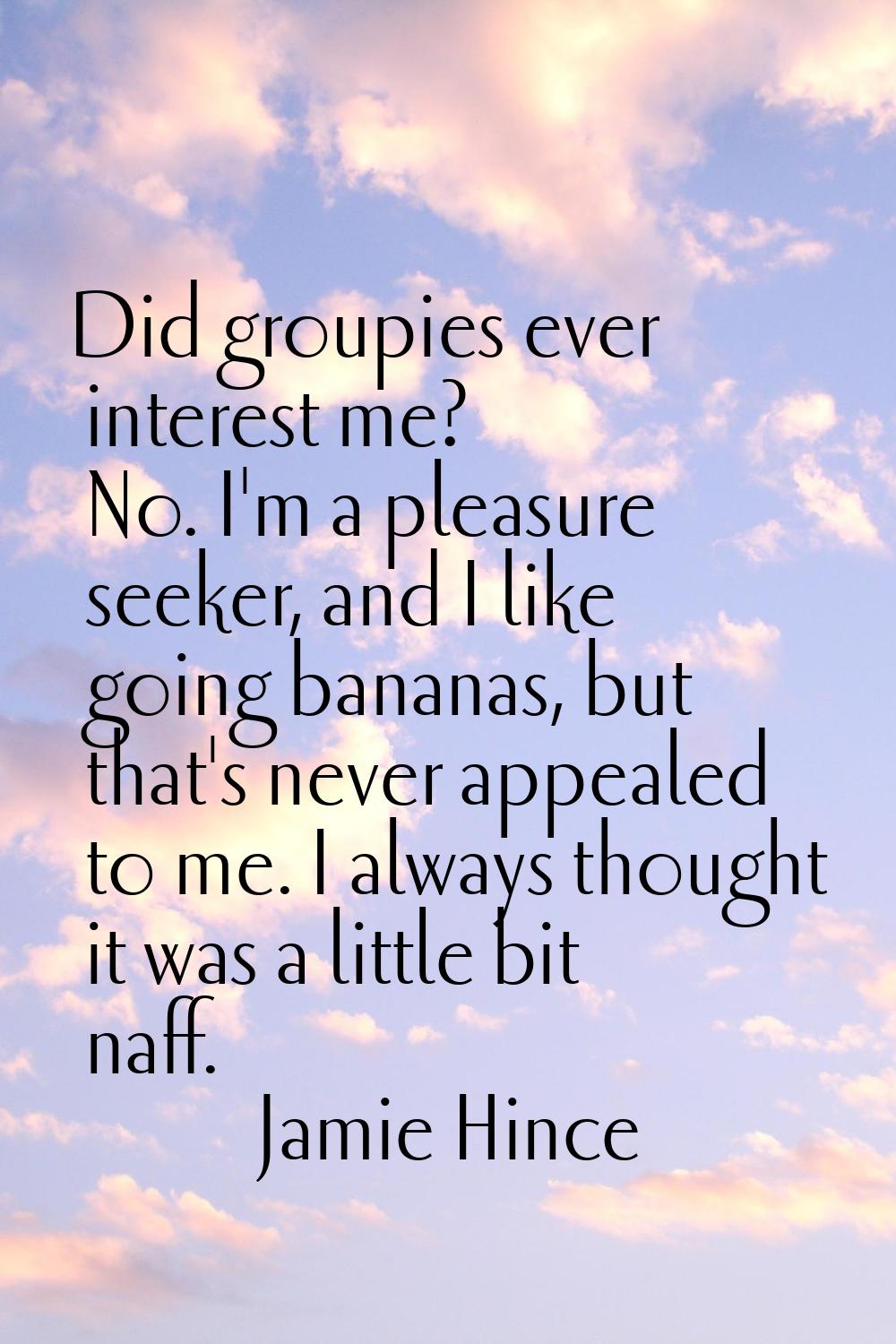 Did groupies ever interest me? No. I'm a pleasure seeker, and I like going bananas, but that's neve