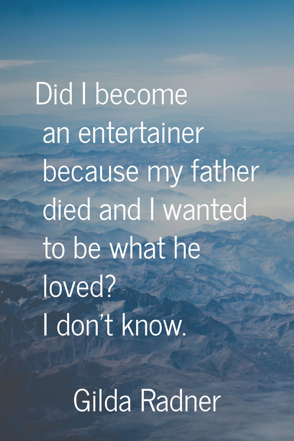 Did I become an entertainer because my father died and I wanted to be what he loved? I don't know.