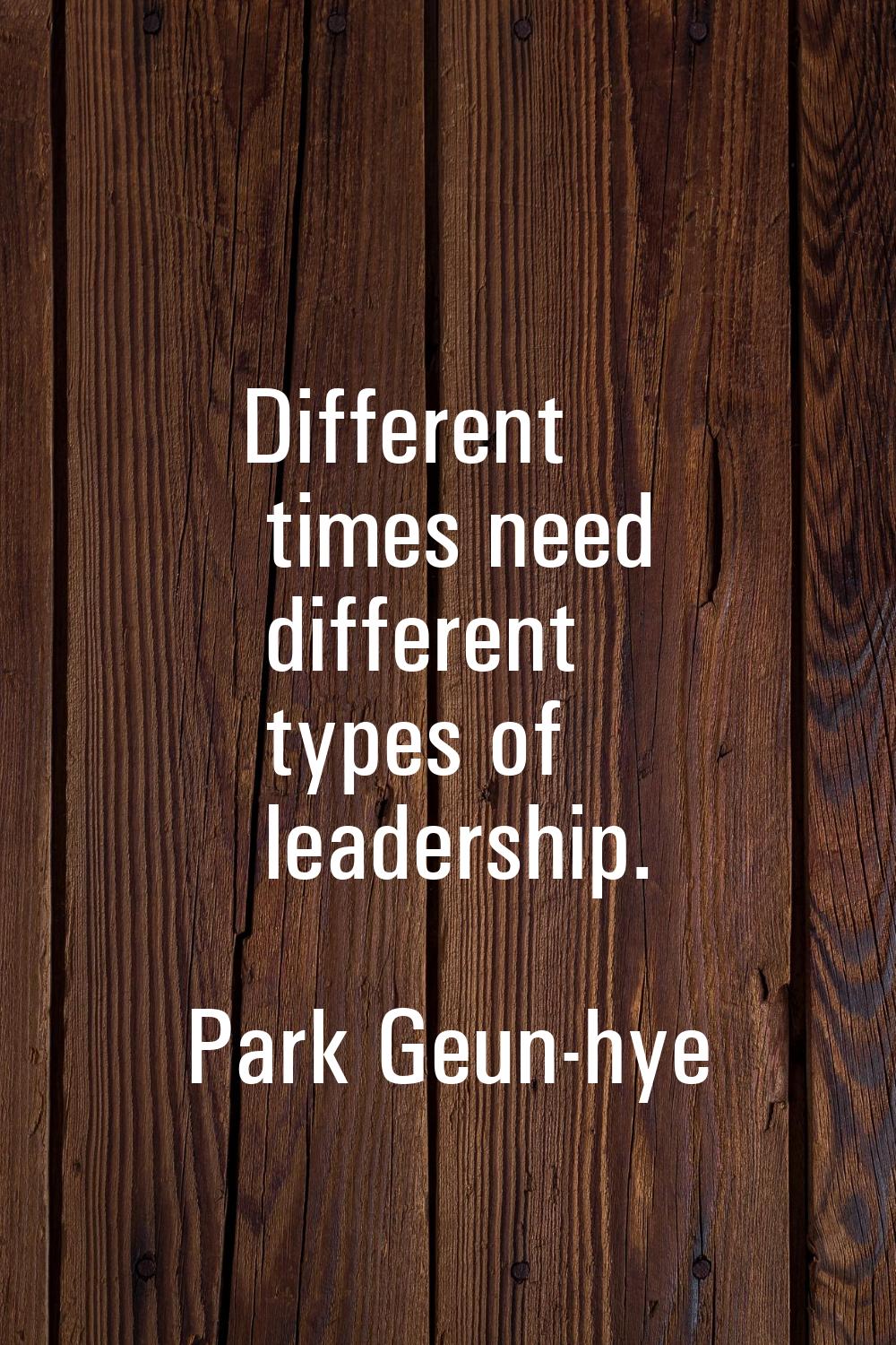Different times need different types of leadership.