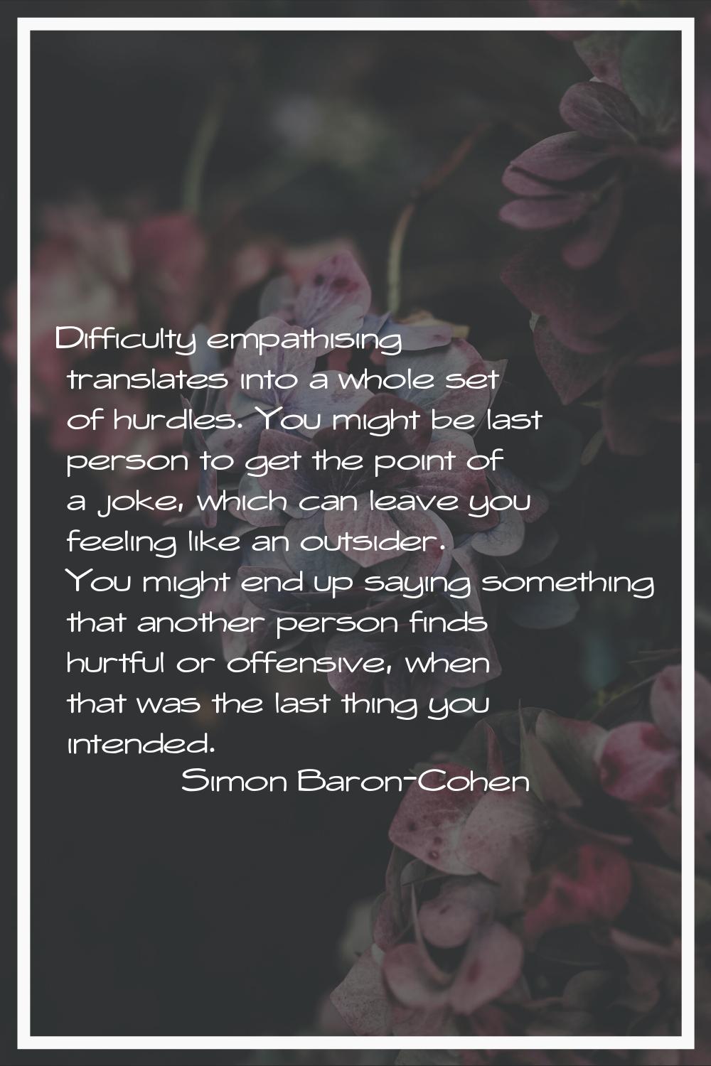 Difficulty empathising translates into a whole set of hurdles. You might be last person to get the 