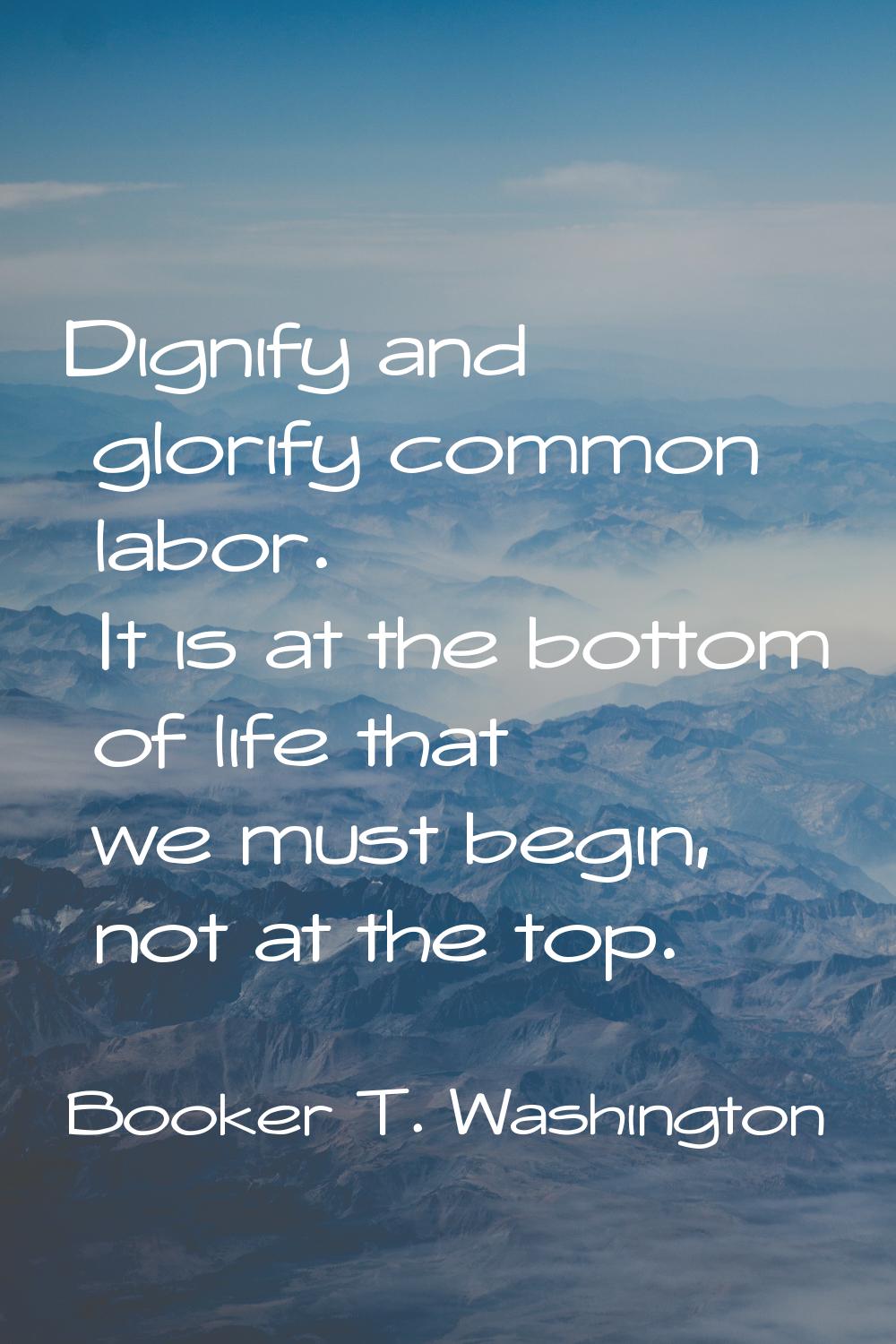 Dignify and glorify common labor. It is at the bottom of life that we must begin, not at the top.