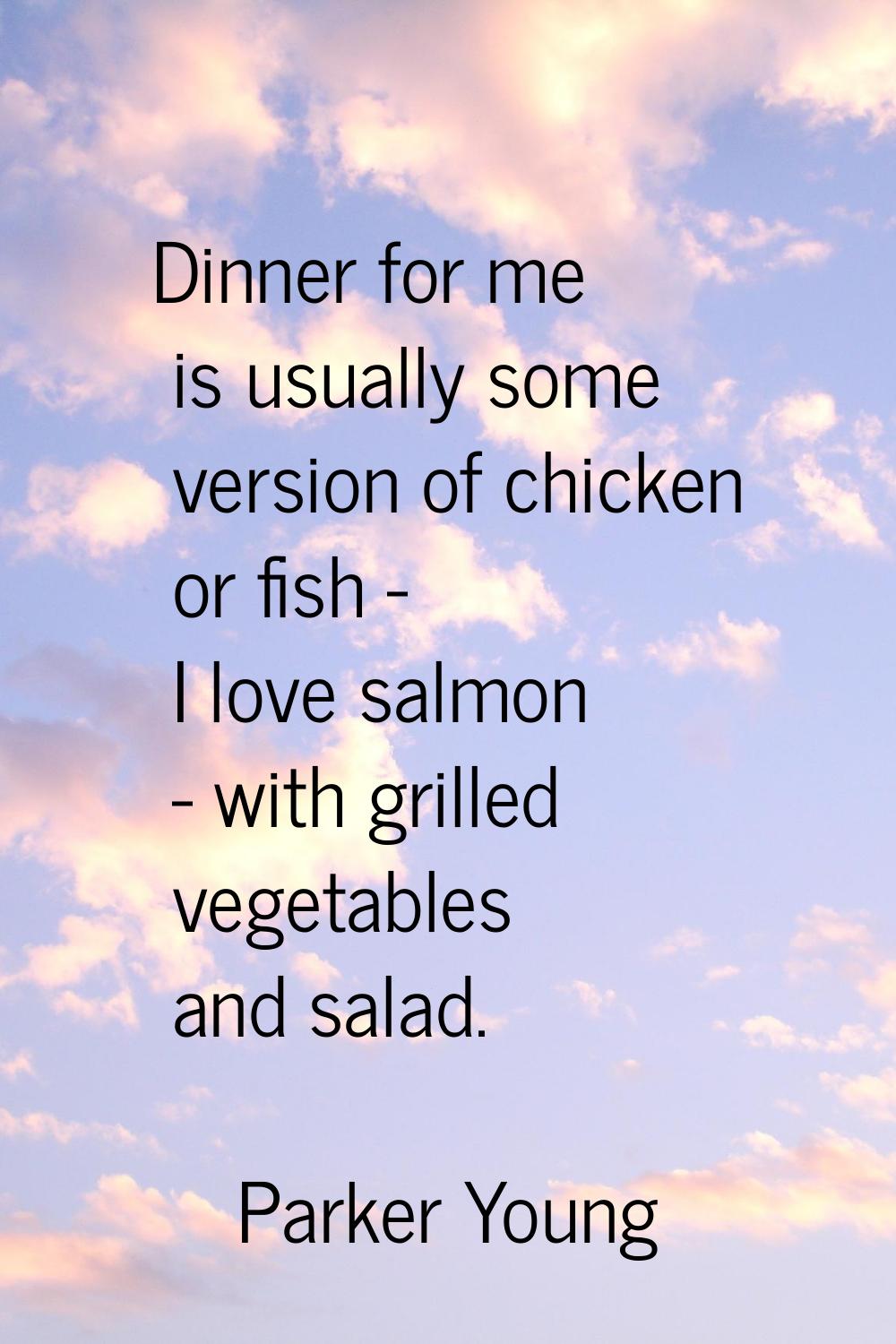 Dinner for me is usually some version of chicken or fish - I love salmon - with grilled vegetables 
