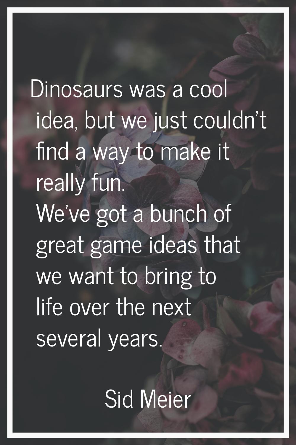 Dinosaurs was a cool idea, but we just couldn't find a way to make it really fun. We've got a bunch