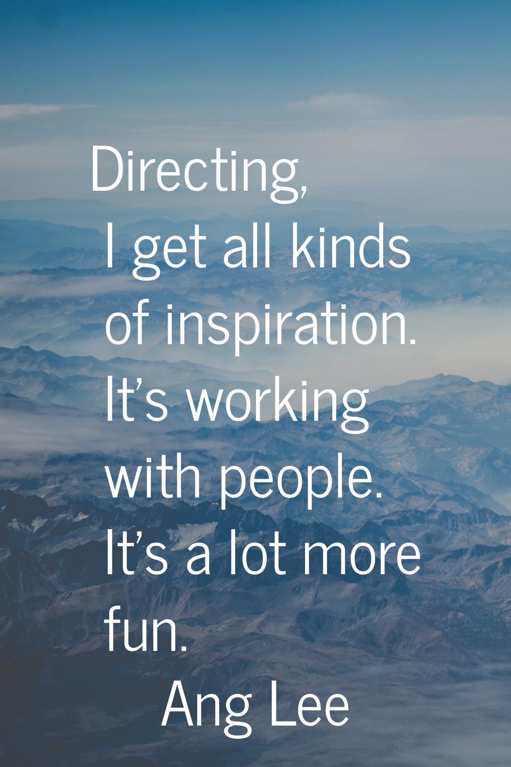 Directing, I get all kinds of inspiration. It's working with people. It's a lot more fun.