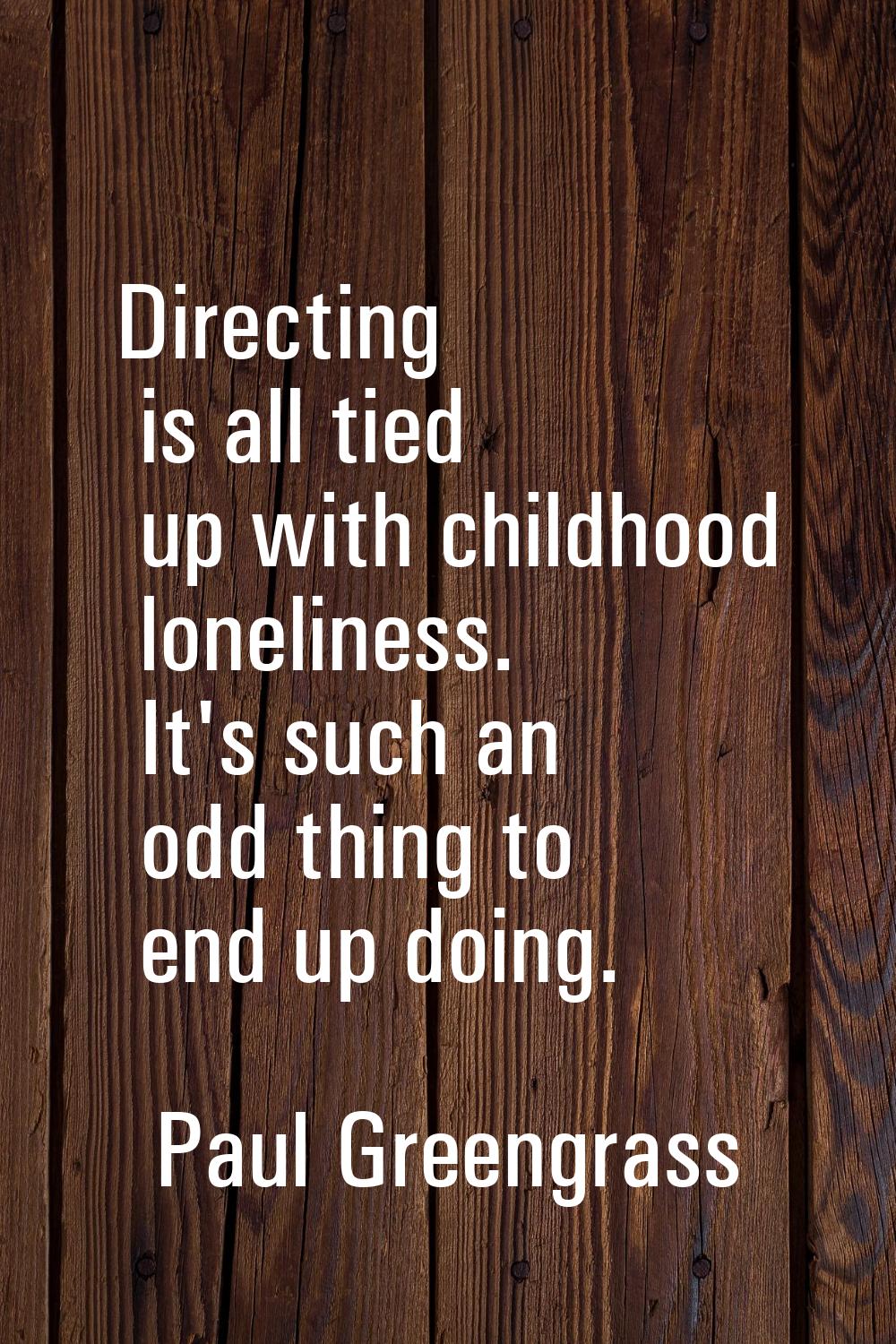 Directing is all tied up with childhood loneliness. It's such an odd thing to end up doing.