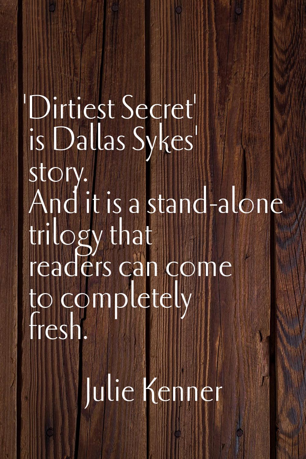 'Dirtiest Secret' is Dallas Sykes' story. And it is a stand-alone trilogy that readers can come to 