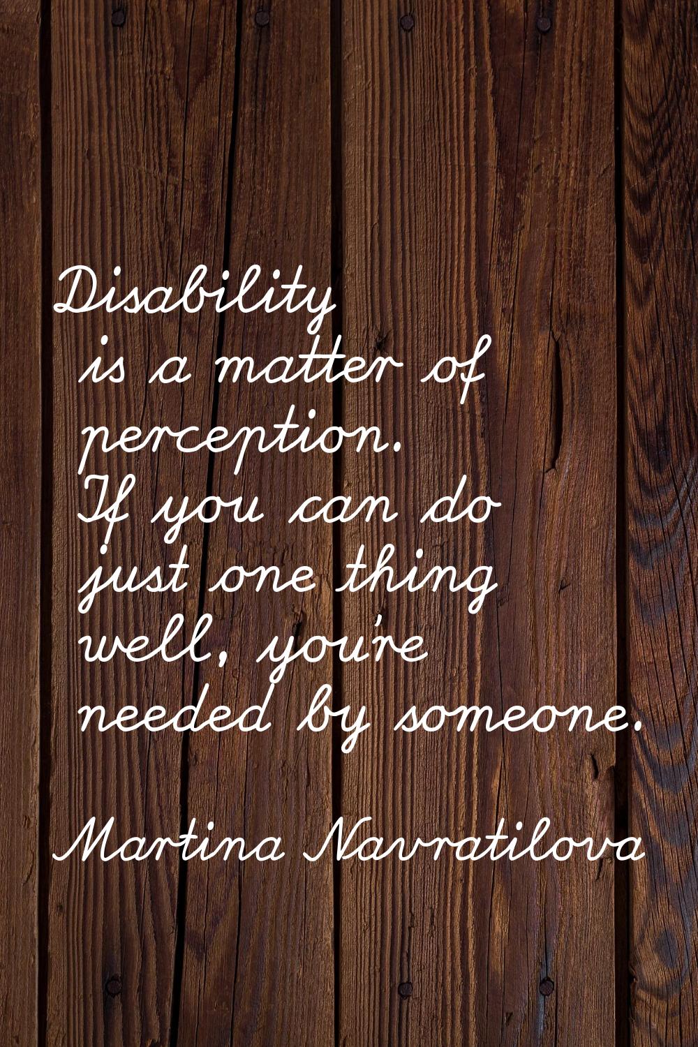 Disability is a matter of perception. If you can do just one thing well, you're needed by someone.
