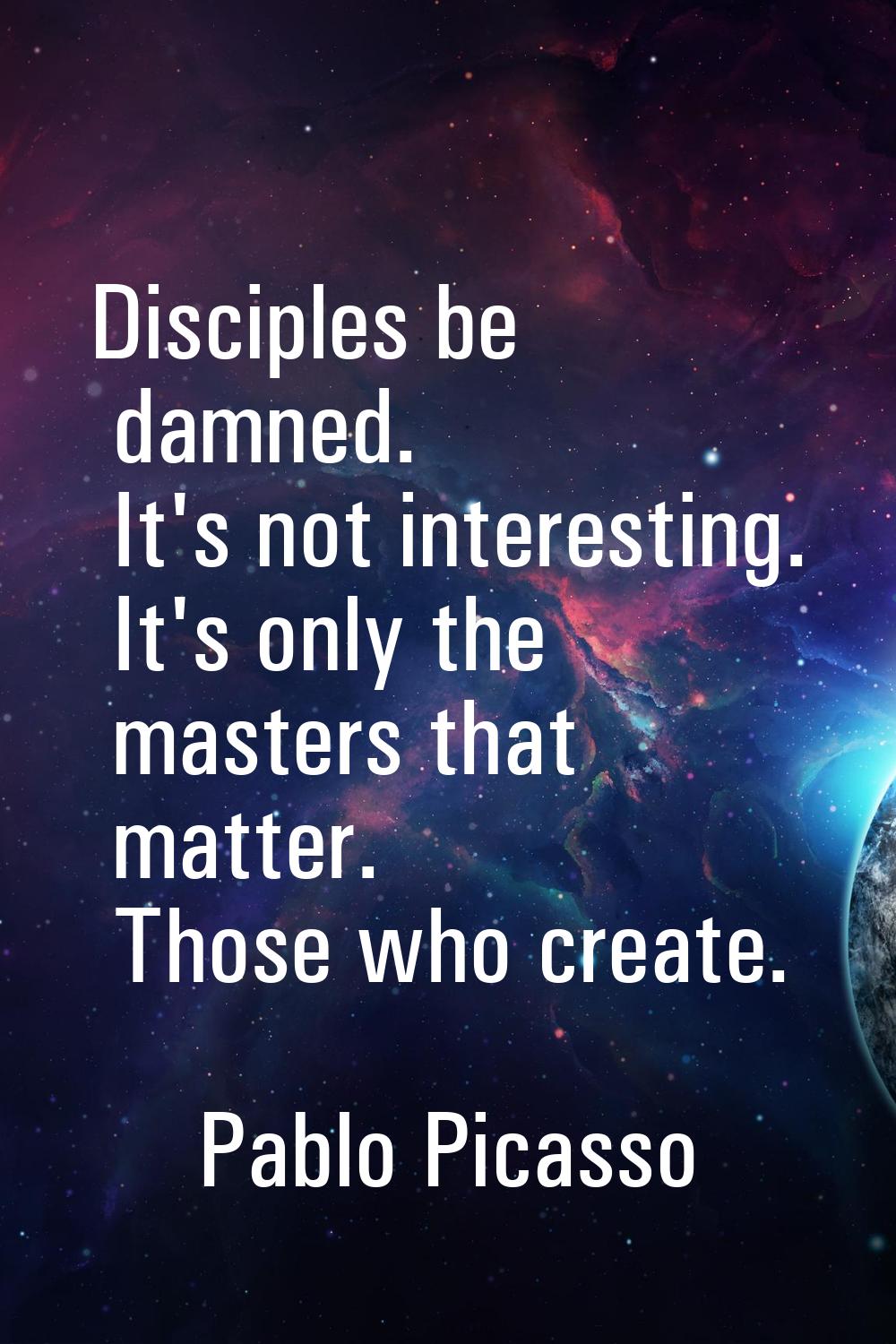 Disciples be damned. It's not interesting. It's only the masters that matter. Those who create.