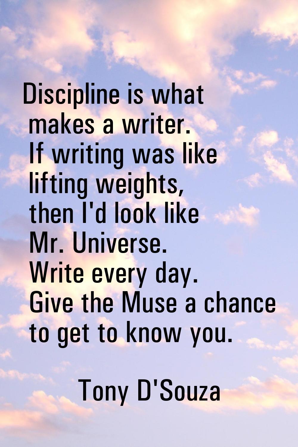 Discipline is what makes a writer. If writing was like lifting weights, then I'd look like Mr. Univ